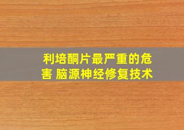 利培酮片最严重的危害 脑源神经修复技术